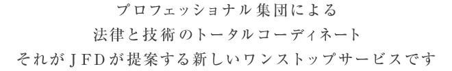 プロフェッショナル集団による 法律と技術のトータルコーディネート それがＪＦＤが提案する新しいワンストップサービスです