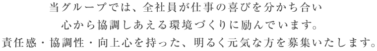 当グループでは、全社員が仕事の喜びを分かち合い、心から協調しあえる環境づくりに励んでいます。責任感・協調性・向上心を持った、明るく元気な方を募集いたします。